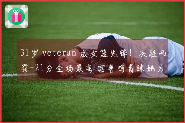 31岁 veteran 成女篮先锋！决胜两罚+21分全场最高 宫鲁鸣青睐她为战术关键