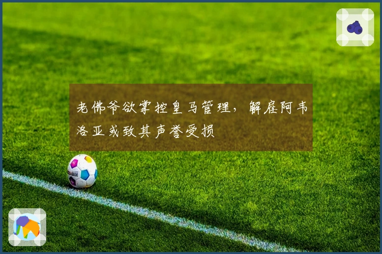 老佛爷欲掌控皇马管理，解雇阿韦洛亚或致其声誉受损