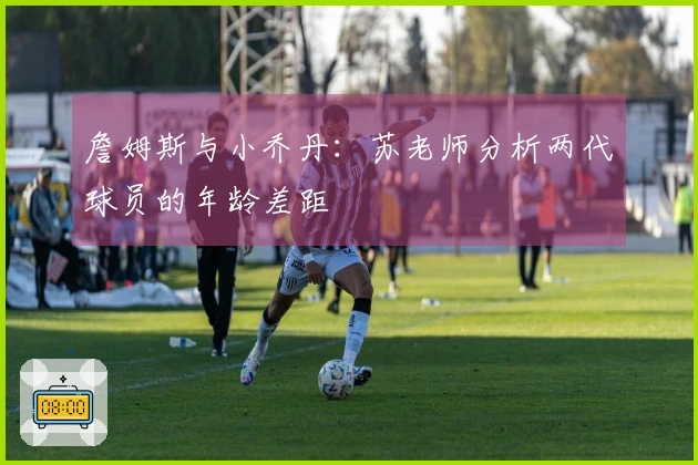 詹姆斯与小乔丹：苏老师分析两代球员的年龄差距