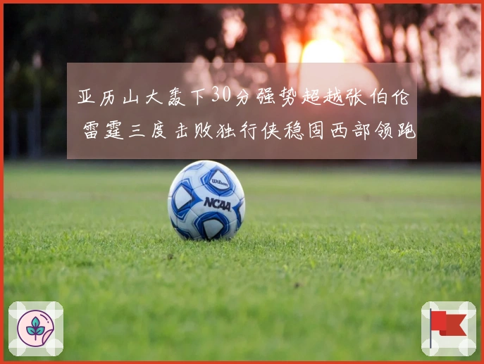 亚历山大轰下30分强势超越张伯伦 雷霆三度击败独行侠稳固西部领跑地位