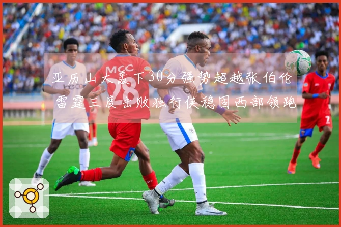 亚历山大轰下30分强势超越张伯伦 雷霆三度击败独行侠稳固西部领跑地位