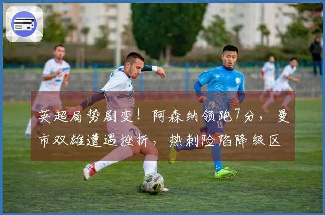 英超局势剧变！阿森纳领跑7分，曼市双雄遭遇挫折，热刺险陷降级区