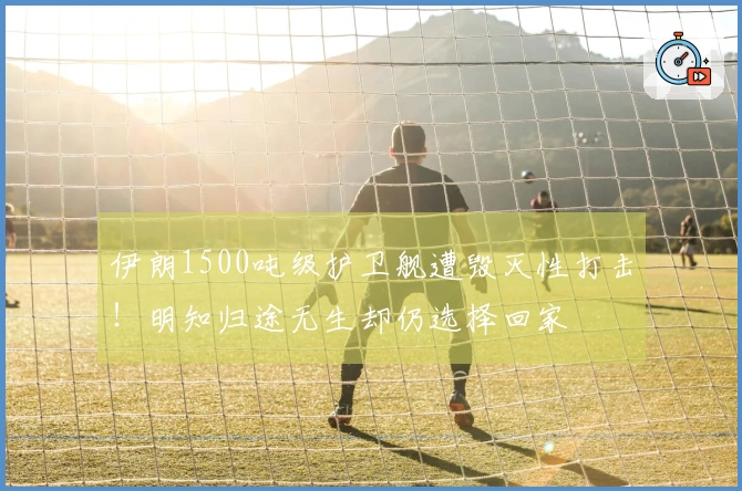 伊朗1500吨级护卫舰遭毁灭性打击！明知归途无生却仍选择回家