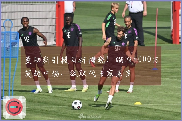 曼联新引援目标揭晓！瞄准4000万英超中场，欲取代卡塞米罗