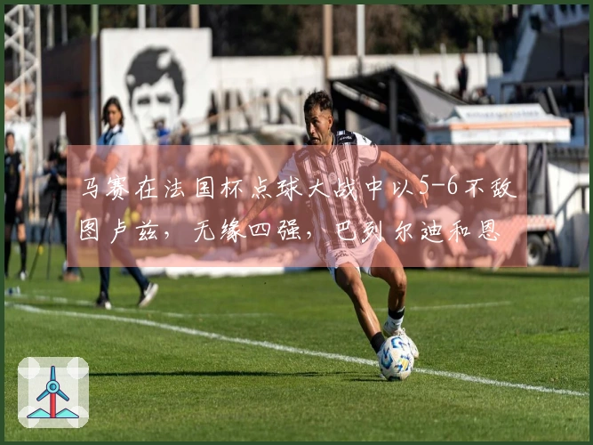 马赛在法国杯点球大战中以5-6不敌图卢兹，无缘四强，巴列尔迪和恩瓦内里罚失点球