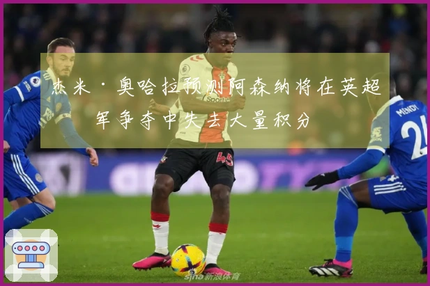 杰米·奥哈拉预测阿森纳将在英超冠军争夺中失去大量积分