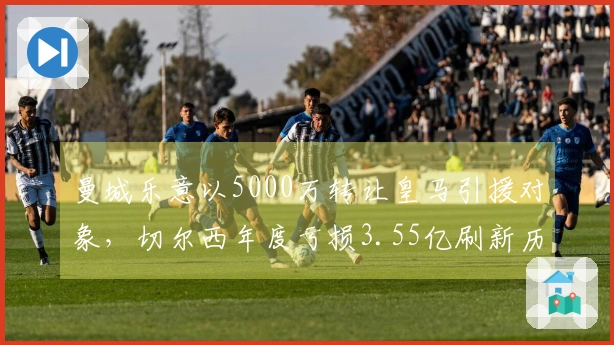 曼城乐意以5000万转让皇马引援对象，切尔西年度亏损3.55亿刷新历史纪录！