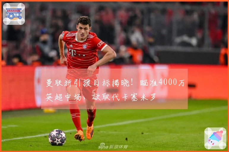 曼联新引援目标揭晓！瞄准4000万英超中场，欲取代卡塞米罗