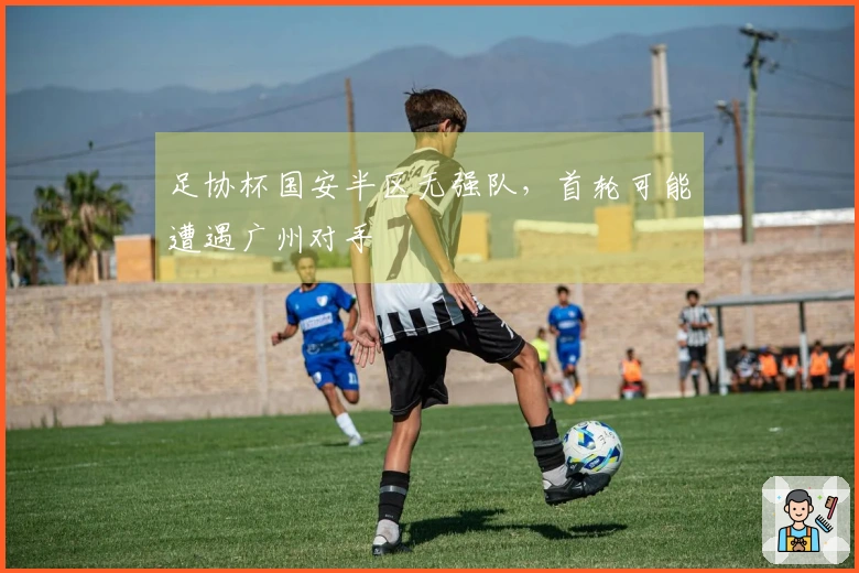 足协杯国安半区无强队，首轮可能遭遇广州对手