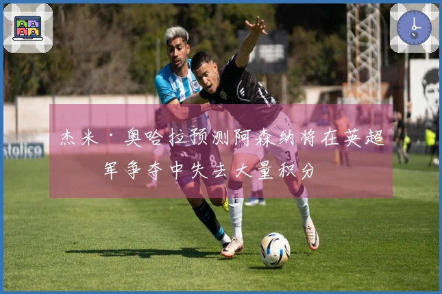 杰米·奥哈拉预测阿森纳将在英超冠军争夺中失去大量积分